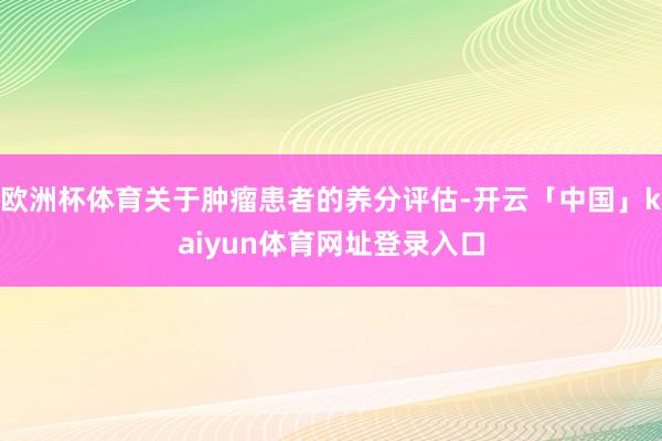 欧洲杯体育关于肿瘤患者的养分评估-开云「中国」kaiyun体育网址登录入口
