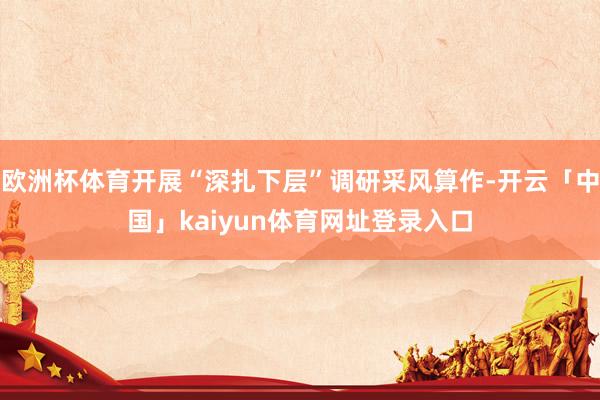 欧洲杯体育开展“深扎下层”调研采风算作-开云「中国」kaiyun体育网址登录入口