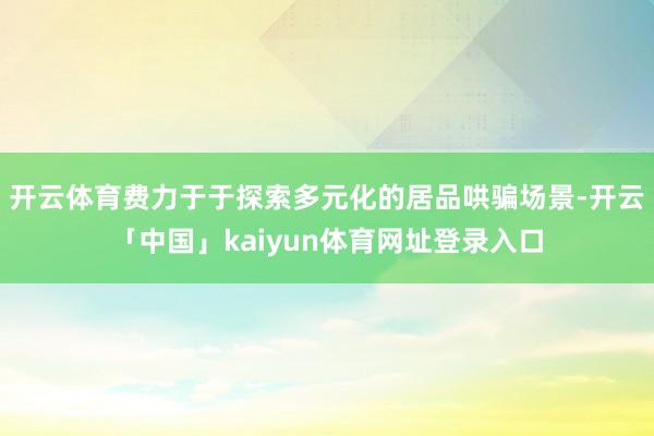 开云体育费力于于探索多元化的居品哄骗场景-开云「中国」kaiyun体育网址登录入口