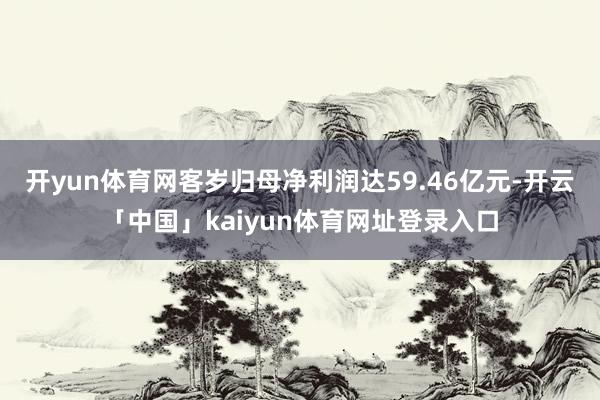 开yun体育网客岁归母净利润达59.46亿元-开云「中国」kaiyun体育网址登录入口