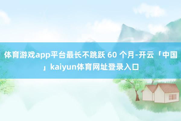体育游戏app平台最长不跳跃 60 个月-开云「中国」kaiyun体育网址登录入口