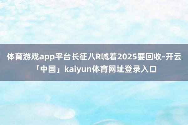 体育游戏app平台长征八R喊着2025要回收-开云「中国」kaiyun体育网址登录入口