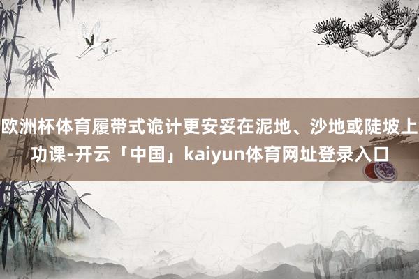 欧洲杯体育履带式诡计更安妥在泥地、沙地或陡坡上功课-开云「中国」kaiyun体育网址登录入口