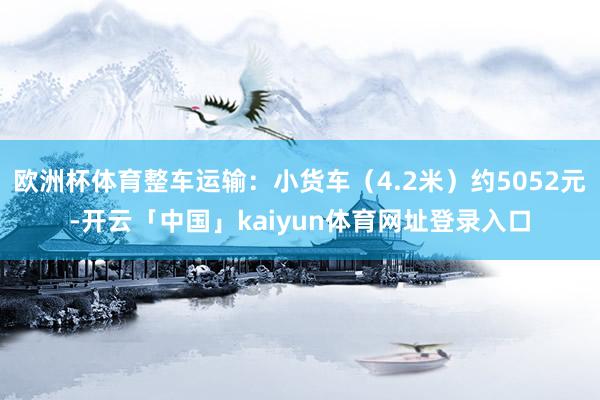 欧洲杯体育整车运输：小货车（4.2米）约5052元-开云「中国」kaiyun体育网址登录入口