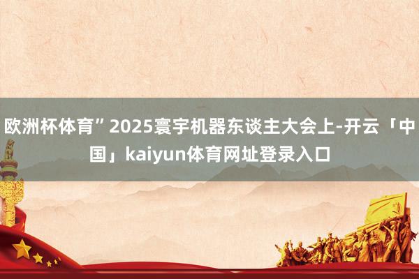 欧洲杯体育”2025寰宇机器东谈主大会上-开云「中国」kaiyun体育网址登录入口
