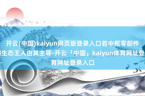 开云(中国)kaiyun网页版登录入口若中枢零部件和期间生态王人由其主导-开云「中国」kaiyun体育网址登录入口