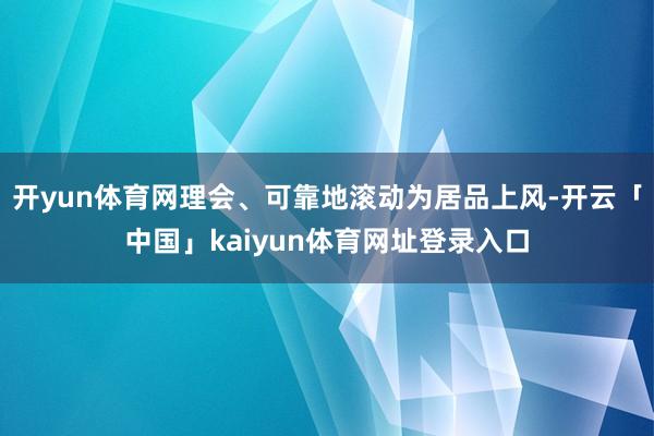 开yun体育网理会、可靠地滚动为居品上风-开云「中国」kaiyun体育网址登录入口