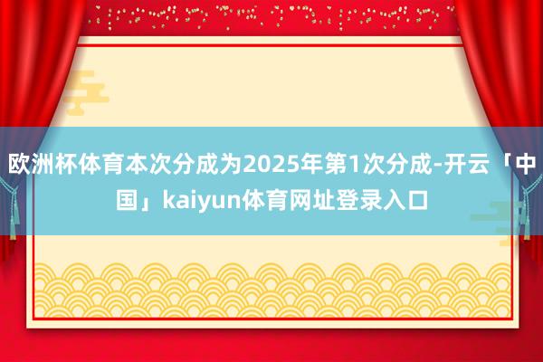 欧洲杯体育本次分成为2025年第1次分成-开云「中国」kaiyun体育网址登录入口