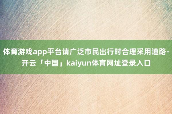 体育游戏app平台请广泛市民出行时合理采用道路-开云「中国」kaiyun体育网址登录入口