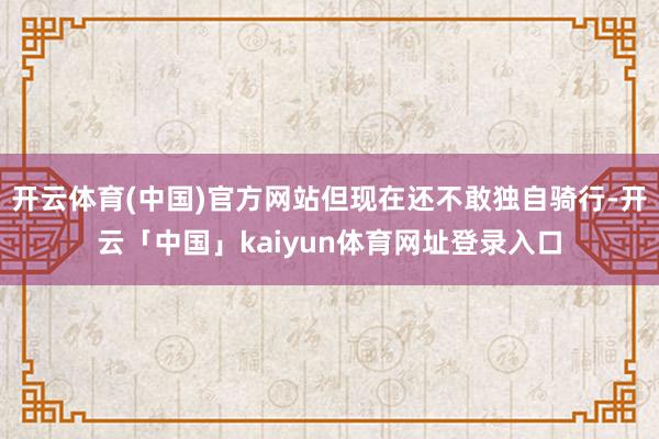 开云体育(中国)官方网站但现在还不敢独自骑行-开云「中国」kaiyun体育网址登录入口