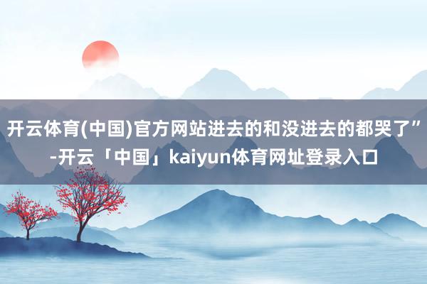 开云体育(中国)官方网站进去的和没进去的都哭了”-开云「中国」kaiyun体育网址登录入口