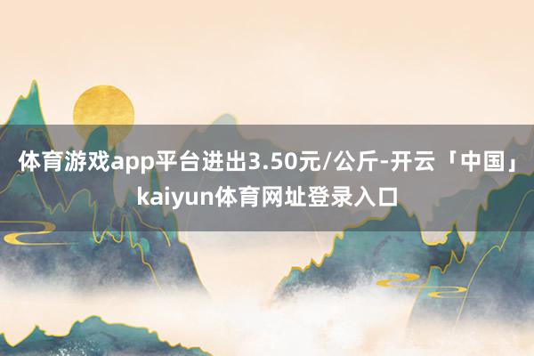 体育游戏app平台进出3.50元/公斤-开云「中国」kaiyun体育网址登录入口