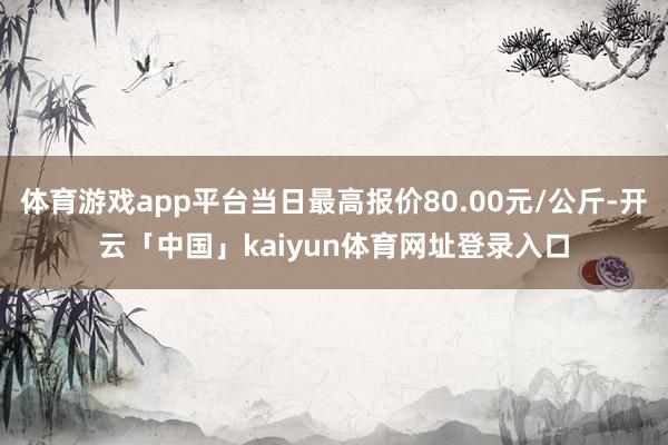 体育游戏app平台当日最高报价80.00元/公斤-开云「中国」kaiyun体育网址登录入口