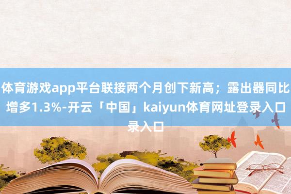 体育游戏app平台联接两个月创下新高；露出器同比增多1.3%-开云「中国」kaiyun体育网址登录入口