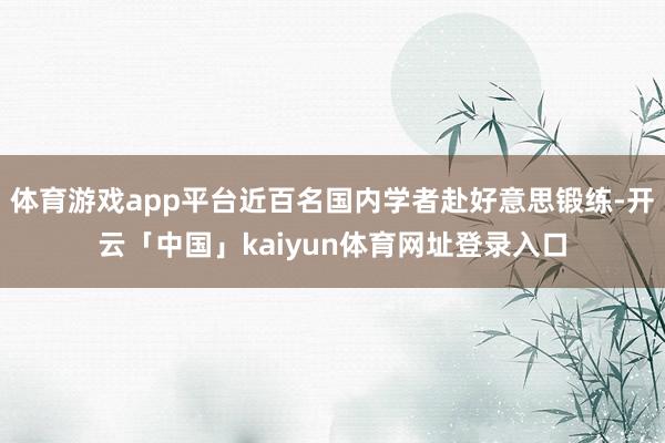 体育游戏app平台近百名国内学者赴好意思锻练-开云「中国」kaiyun体育网址登录入口