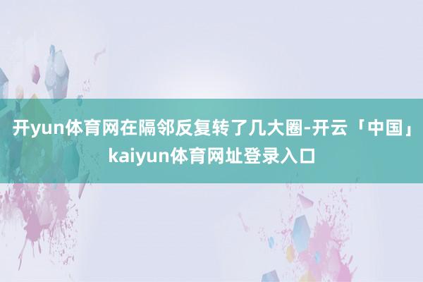 开yun体育网在隔邻反复转了几大圈-开云「中国」kaiyun体育网址登录入口