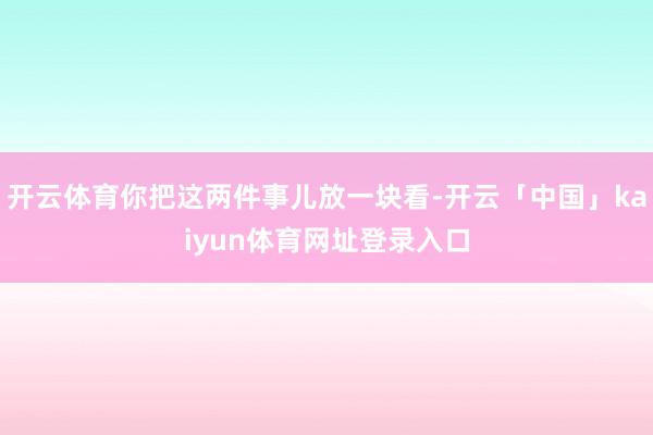开云体育你把这两件事儿放一块看-开云「中国」kaiyun体育网址登录入口
