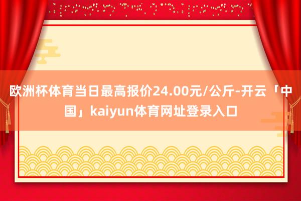 欧洲杯体育当日最高报价24.00元/公斤-开云「中国」kaiyun体育网址登录入口
