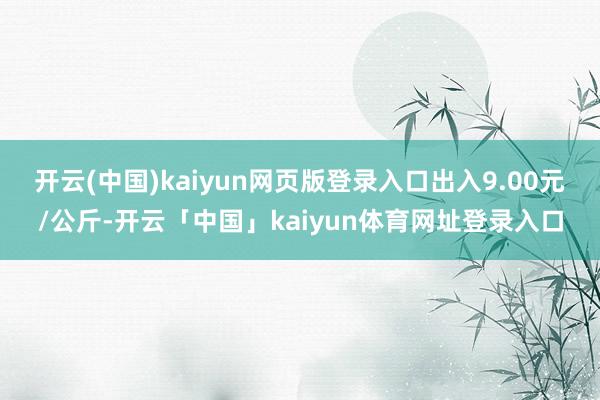 开云(中国)kaiyun网页版登录入口出入9.00元/公斤-开云「中国」kaiyun体育网址登录入口
