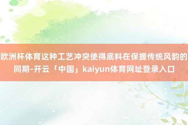 欧洲杯体育这种工艺冲突使得底料在保握传统风韵的同期-开云「中国」kaiyun体育网址登录入口