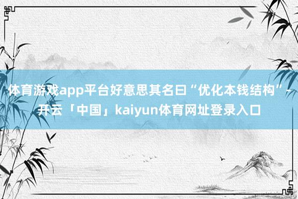 体育游戏app平台好意思其名曰“优化本钱结构”-开云「中国」kaiyun体育网址登录入口