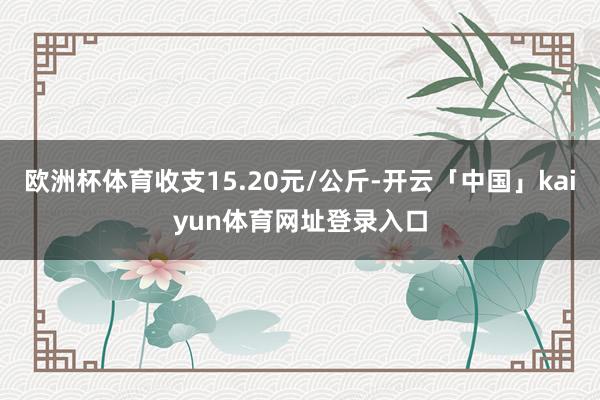 欧洲杯体育收支15.20元/公斤-开云「中国」kaiyun体育网址登录入口