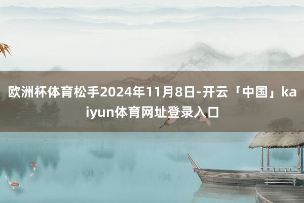 欧洲杯体育松手2024年11月8日-开云「中国」kaiyun体育网址登录入口