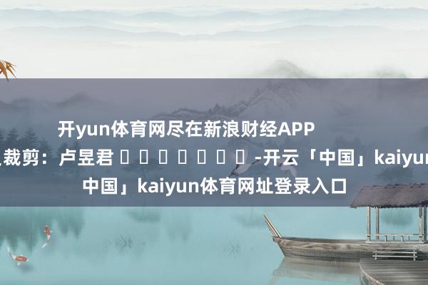 开yun体育网尽在新浪财经APP 背负裁剪:卢昱君 -开云「中国」kaiyun体育网址登录入口