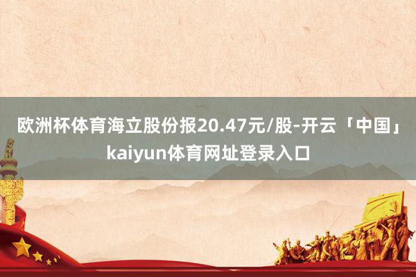 欧洲杯体育海立股份报20.47元/股-开云「中国」kaiyun体育网址登录入口