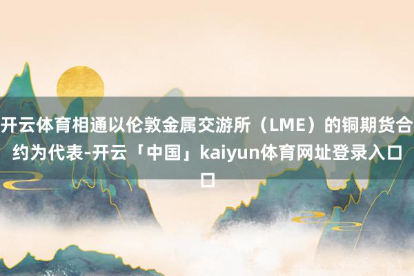 开云体育相通以伦敦金属交游所(LME)的铜期货合约为代表-开云「中国」kaiyun体育网址登录入口