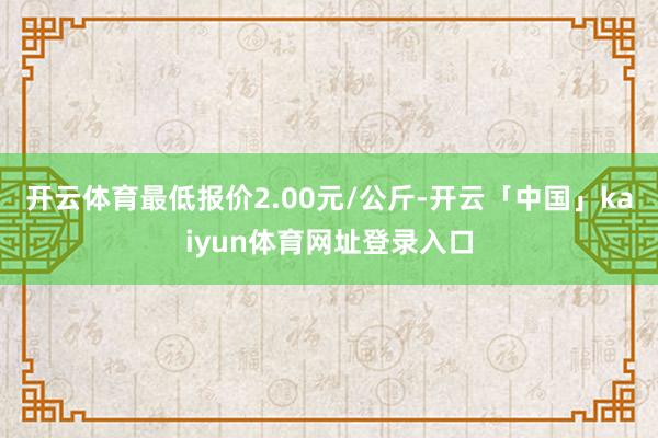 开云体育最低报价2.00元/公斤-开云「中国」kaiyun体育网址登录入口