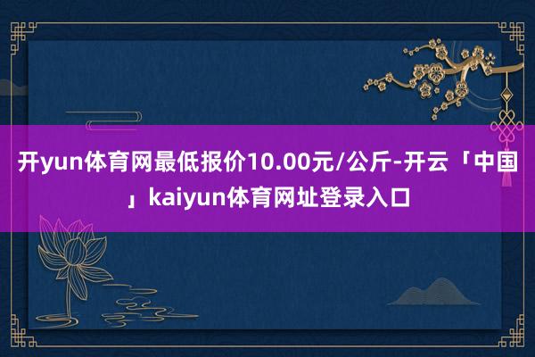 开yun体育网最低报价10.00元/公斤-开云「中国」kaiyun体育网址登录入口