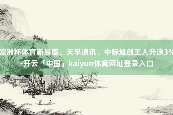 欧洲杯体育新易盛、天孚通讯、中际旭创王人升逾3%-开云「中国」kaiyun体育网址登录入口
