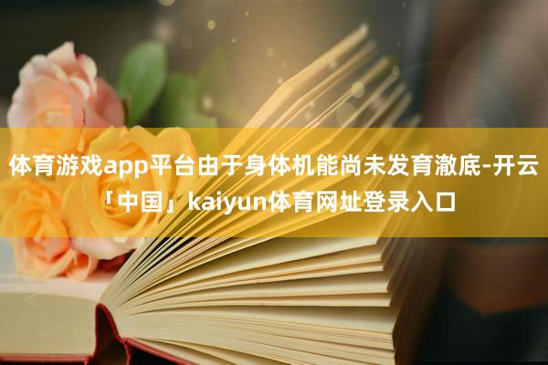 体育游戏app平台由于身体机能尚未发育澈底-开云「中国」kaiyun体育网址登录入口