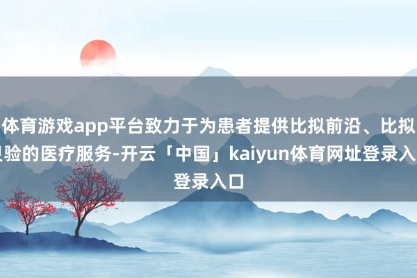体育游戏app平台致力于为患者提供比拟前沿、比拟灵验的医疗服务-开云「中国」kaiyun体育网址登录入口