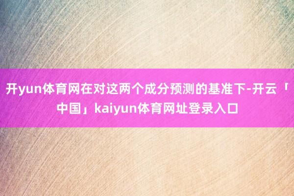 开yun体育网在对这两个成分预测的基准下-开云「中国」kaiyun体育网址登录入口