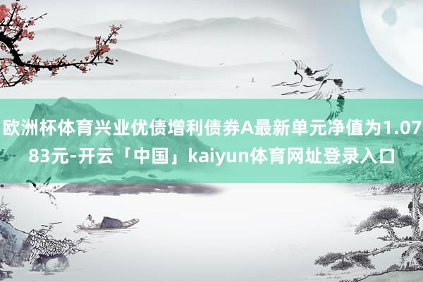 欧洲杯体育兴业优债增利债券A最新单元净值为1.0783元-开云「中国」kaiyun体育网址登录入口