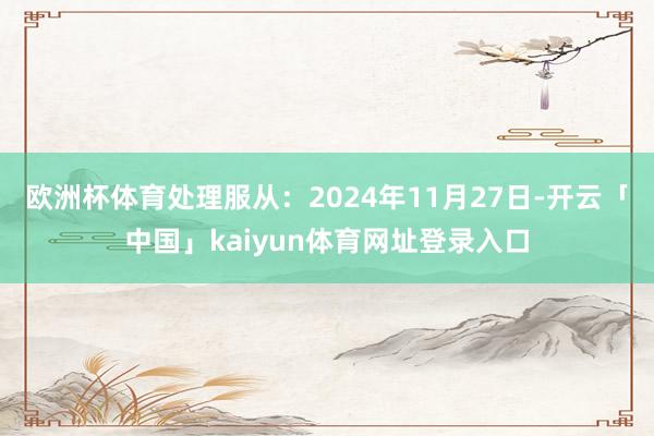 欧洲杯体育处理服从:2024年11月27日-开云「中国」kaiyun体育网址登录入口