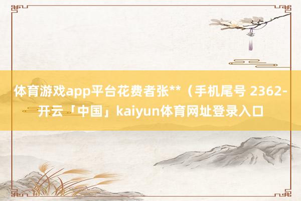 体育游戏app平台花费者张**(手机尾号 2362-开云「中国」kaiyun体育网址登录入口