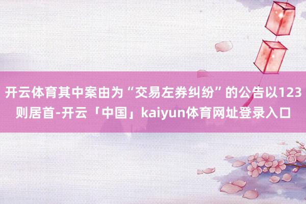 开云体育其中案由为“交易左券纠纷”的公告以123则居首-开云「中国」kaiyun体育网址登录入口