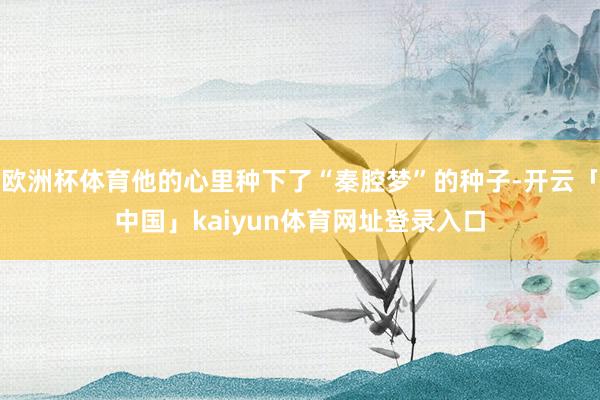 欧洲杯体育他的心里种下了“秦腔梦”的种子-开云「中国」kaiyun体育网址登录入口