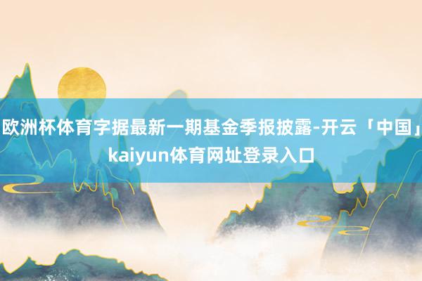 欧洲杯体育字据最新一期基金季报披露-开云「中国」kaiyun体育网址登录入口