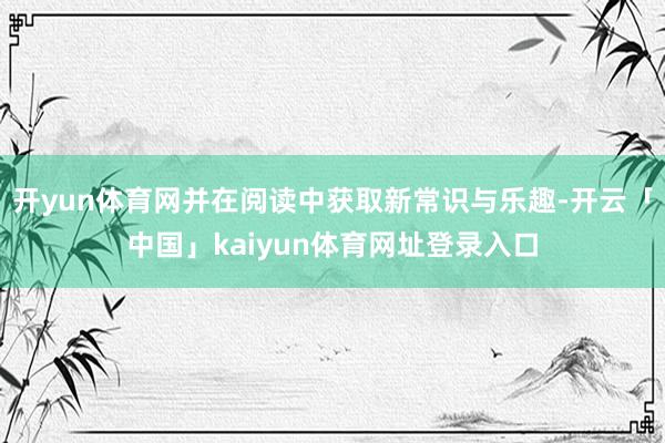 开yun体育网并在阅读中获取新常识与乐趣-开云「中国」kaiyun体育网址登录入口