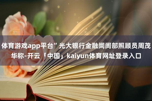 体育游戏app平台”光大银行金融阛阓部照顾员周茂华称-开云「中国」kaiyun体育网址登录入口