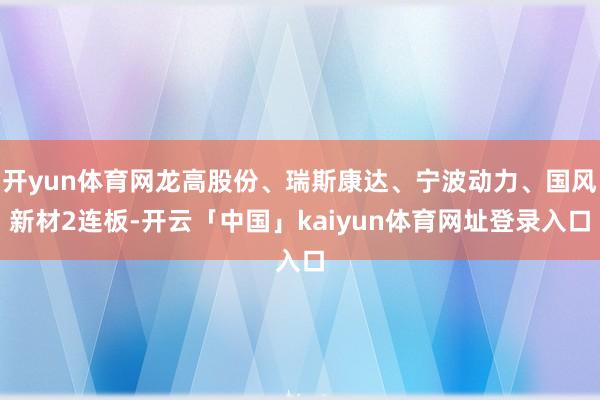 开yun体育网龙高股份、瑞斯康达、宁波动力、国风新材2连板-开云「中国」kaiyun体育网址登录入口