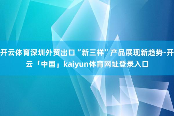 开云体育深圳外贸出口“新三样”产品展现新趋势-开云「中国」kaiyun体育网址登录入口