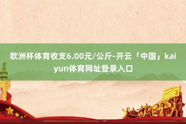 欧洲杯体育收支6.00元/公斤-开云「中国」kaiyun体育网址登录入口