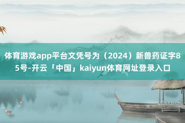 体育游戏app平台文凭号为(2024)新兽药证字85号-开云「中国」kaiyun体育网址登录入口