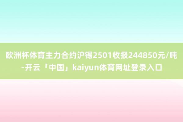 欧洲杯体育主力合约沪锡2501收报244850元/吨-开云「中国」kaiyun体育网址登录入口