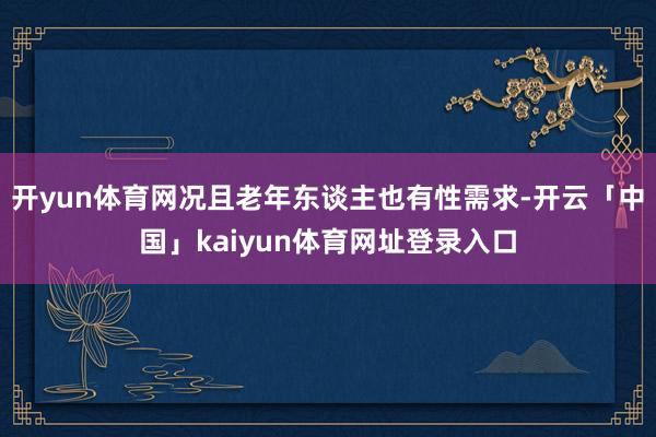 开yun体育网况且老年东谈主也有性需求-开云「中国」kaiyun体育网址登录入口